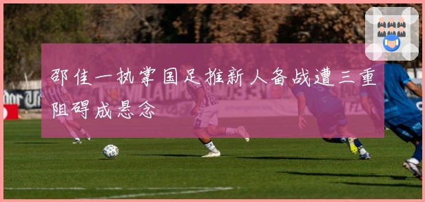 邵佳一执掌国足推新人备战遭三重阻碍成悬念