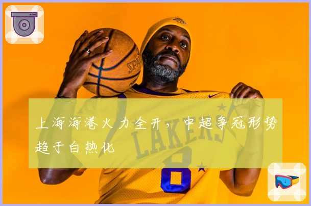 上海海港火力全开，中超争冠形势趋于白热化