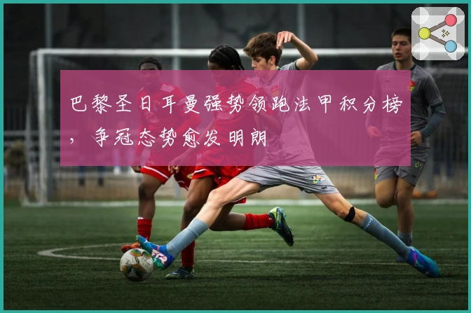 巴黎圣日耳曼强势领跑法甲积分榜，争冠态势愈发明朗