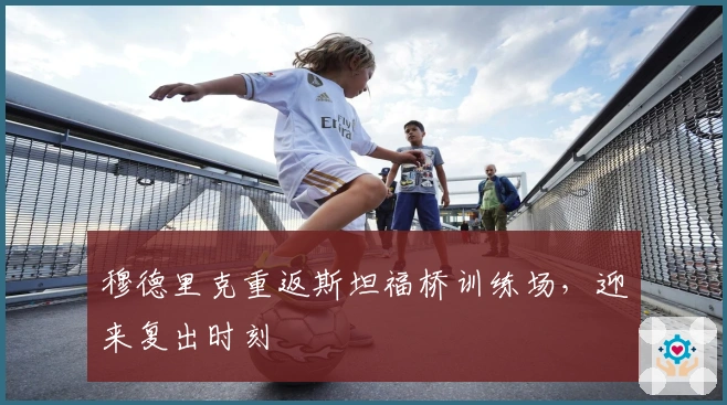 穆德里克重返斯坦福桥训练场，迎来复出时刻