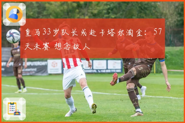 皇马33岁队长或赴卡塔尔淘金：57天未赛 想念故人