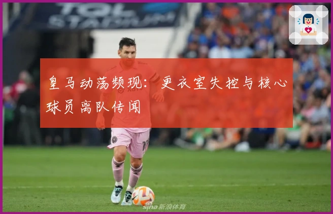 皇马动荡频现：更衣室失控与核心球员离队传闻