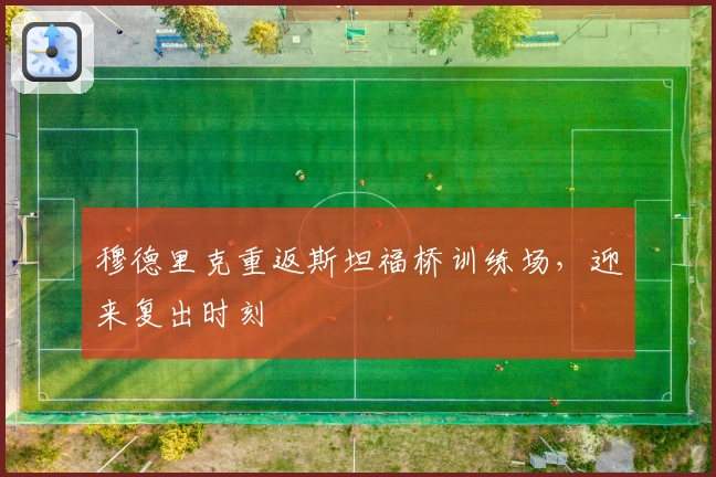 穆德里克重返斯坦福桥训练场，迎来复出时刻