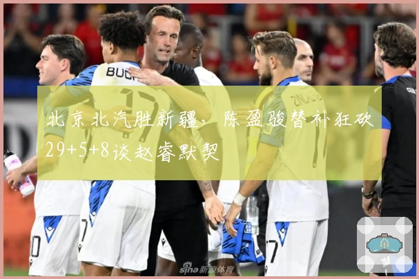 北京北汽胜新疆，陈盈骏替补狂砍29+5+8谈赵睿默契