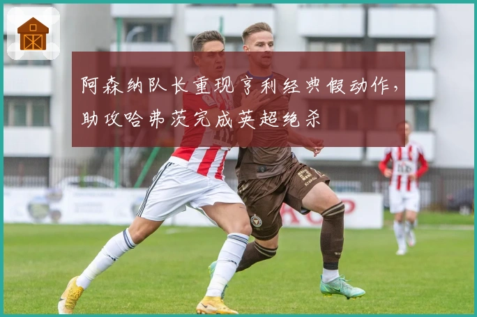 阿森纳队长重现亨利经典假动作，助攻哈弗茨完成英超绝杀