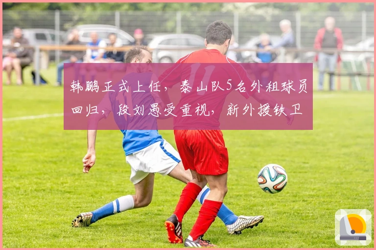 韩鹏正式上任，泰山队5名外租球员回归，段刘愚受重视，新外援铁卫敲定