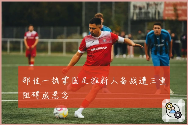 邵佳一执掌国足推新人备战遭三重阻碍成悬念