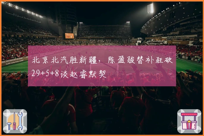 北京北汽胜新疆，陈盈骏替补狂砍29+5+8谈赵睿默契