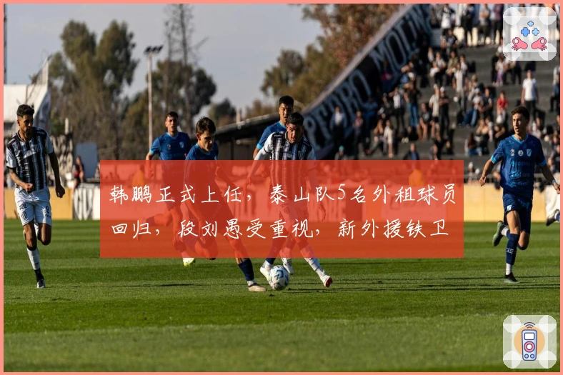 韩鹏正式上任，泰山队5名外租球员回归，段刘愚受重视，新外援铁卫敲定